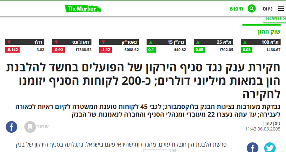 חקירת סניף הירקון של בנק הפועלים. כתבתו של ניצן כהן בדה מרקר: חקירת ענק נגד סניף הירקון של הפועלים בחשד להלבנת הון במאות מיליוני דולרים; כ-200 לקוחות הסניף יזומנו לחקירה נבדקת מעורבות נציגות הבנק בלוקסמבורג; לגבי 45 לקוחות טוענת המשטרה לקיום ראיות לכאורה לעבירה; עד עתה נעצרו 22 מעובדי ומנהלי הסניף והחברה לנאמנות של הבנק
