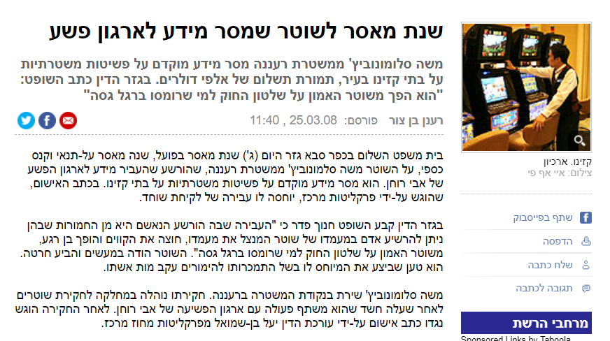 רענן בן צור ב- YNET: משה סלומונוביץ' ממשטרת רעננה מסר מידע מוקדם על פשיטות משטרתיות על בתי קזינו בעיר, תמורת תשלום של אלפי דולרים. בגזר הדין כתב השופט: "הוא הפך משוטר האמון על שלטון החוק למי שרומסו ברגל גסה" רענן בן צורפורסם: 25.03.08 , 11:40 בית משפט השלום בכפר סבא גזר היום (ג') שנת מאסר בפועל, שנה מאסר על-תנאי וקנס כספי, על השוטר משה סלמונוביץ' ממשטרת רעננה, שהורשע שהעביר מידע לארגון הפשע של אבי רוחן. הוא מסר מידע מוקדם על פשיטות משטרתיות על בתי קזינו. בכתב האישום, שהוגש על-ידי פרקליטות מרכז, יוחסה לו עבירה של לקיחת שוחד....