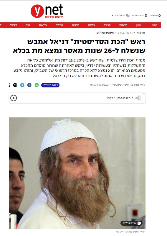 תורג'מן ורובינשטיין ב- YNET: ראש "הכת הסדיסטית" דניאל אמבש שנשלח ל-26 שנות מאסר נמצא מת בכלא מנהיג הכת הירושלמית, שהורשע ב-2013 בעבירות מין, אלימות, כליאה והתעללות בנשותיו ובעשרות ילדיו, ביקש לאחרונה שחרור מוקדם מהכלא מטעמים רפואיים. הוא נמצא ללא הכרה במרכז הרפואי של השב"ס, ומותו נקבע במקום. אמבש היה אמור להשתחרר מהכלא רק ב-2037