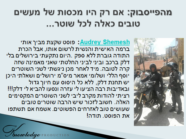 Audrey Shemesh בפייסבוק: פוסט שקצת מביך אותי ברמה האישית והנשית לרשום אותו, אבל הכרת התודה גוברת ללא ספק. היום נתקעתי בירושלים בלי דלק ברכב וביני לביני החלטתי שאני מאמינה שזה קרה לטובה. מיד לאחר מכן ניגשתי לשני השוטרים יוסף הללי ושלומי אמאר מיס"מ ירושלים ושאלתי היכן יש תחנת דלק, ללא כל היסוס עם חיוך גדול ובאדיבות רבה הציעו לי עזרה ונסעו להביא לי דלק!!! רציתי להודות מקרב ליבי לשני השוטרים המקסימים האלה. חשוב לזכור שיש הרבה שוטרים טובים שעושים טוב לאזרחים הפשוטים. אשמח אם תשתפו את הפוסט. תודה! הכרזה: ייצור ידע