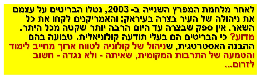 לאחר מלחמת המפרץ השנייה ב- 2003, נטלו הבריטים על עצמם את ניהולה של העיר בצרה בעיראק; והאמריקנים לקחו את כל השאר. אין ספק שבצרה עד היום הרבה יותר שקטה מכל היתר. מדוע? כי הבריטים הם בעלי תודעה קולוניאלית. טבועה בהם ההבנה האסטרטגית, שניהול של קולוניה לטווח ארוך מחייב לימוד והטמעה של התרבות המקומית, שאיתה - ולא נגדה - חשוב לזרום...