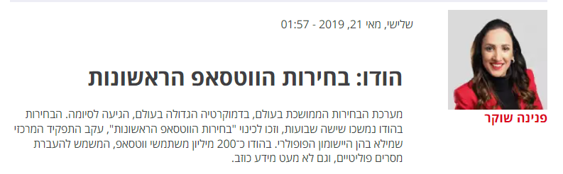 פנינה שוקר ב'ישראל היום': הודו: בחירות הווטסאפ הראשונות מערכת הבחירות הממושכת בעולם, בדמוקרטיה הגדולה בעולם, הגיעה לסיומה. הבחירות בהודו נמשכו שישה שבועות, וזכו לכינוי "בחירות הווטסאפ הראשונות", עקב התפקיד המרכזי שמילא בהן היישומון הפופולרי. בהודו כ־200 מיליון משתמשי ווטסאפ, המשמש להעברת מסרים פוליטיים, וגם לא מעט מידע כוזב.