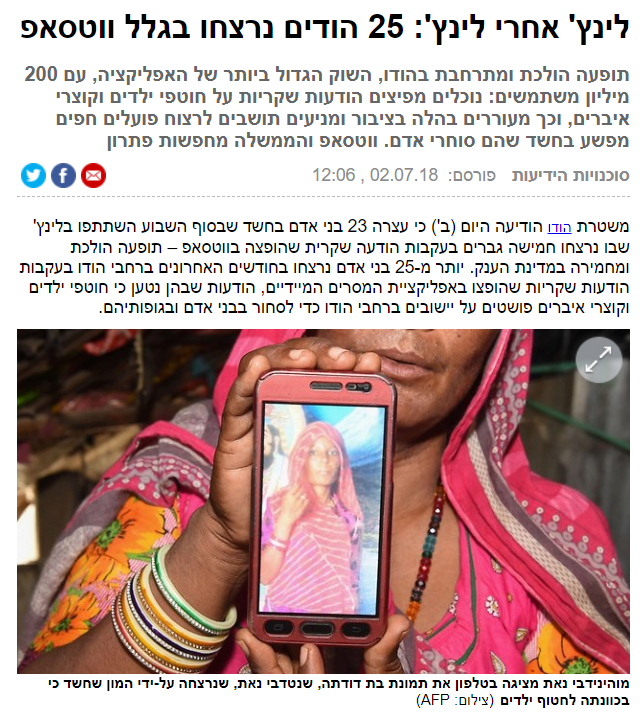 YNET: לינץ' אחרי לינץ': 25 הודים נרצחו בגלל ווטסאפ תופעה הולכת ומתרחבת בהודו, השוק הגדול ביותר של האפליקציה, עם 200 מיליון משתמשים: נוכלים מפיצים הודעות שקריות על חוטפי ילדים וקוצרי איברים, וכך מעוררים בהלה בציבור ומניעים תושבים לרצוח פועלים חפים מפשע בחשד שהם סוחרי אדם. ווטסאפ והממשלה מחפשות פתרון