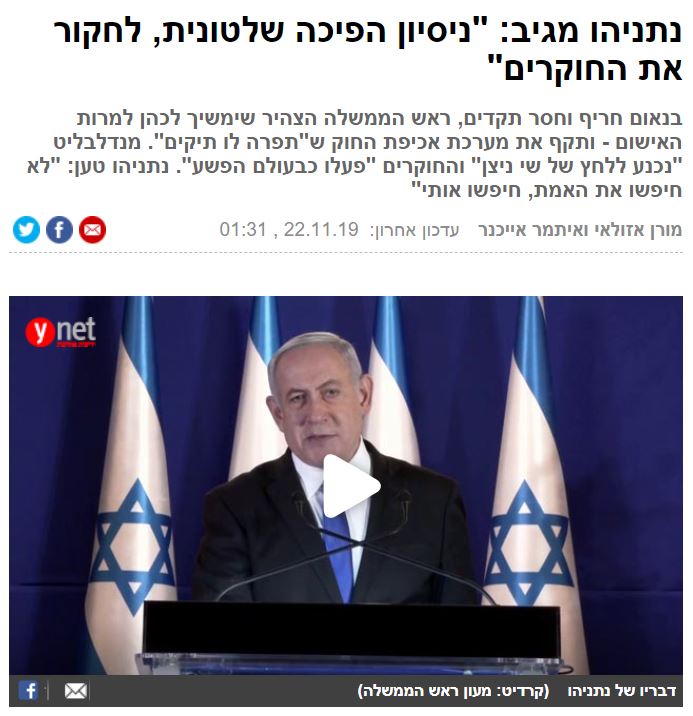 אזולאי ואייכנר ב- ynet: נתניהו מגיב: "ניסיון הפיכה שלטונית, לחקור את החוקרים"
בנאום חריף וחסר תקדים, ראש הממשלה הצהיר שימשיך לכהן למרות האישום - ותקף את מערכת אכיפת החוק ש"תפרה לו תיקים". מנדלבליט "נכנע ללחץ של שי ניצן" והחוקרים "פעלו כבעולם הפשע". נתניהו טען: "לא חיפשו את האמת, חיפשו אותי"...