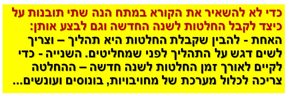 כדי לא להשאיר את הקורא במתח הנה שתי תובנות על כיצד לקבל החלטות לשנה החדשה וגם לבצע אותן: האחת - להבין שקבלת החלטות היא תהליך – וצריך לשים דגש על התהליך לפני שמחליטים. השנייה - כדי לקיים לאורך זמן החלטות לשנה חדשה – ההחלטה צריכה לכלול מערכת של מחויבויות, בונוסים ועונשים...