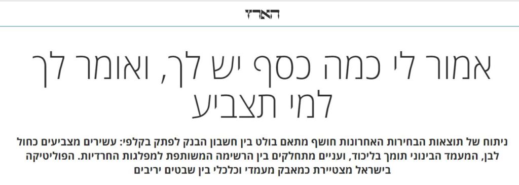 אלוף בן ב'הארץ': אמור לי כמה כסף יש לך, ואומר לך למי תצביע ניתוח של תוצאות הבחירות האחרונות חושף מתאם בולט בין חשבון הבנק לפתק בקלפי: עשירים מצביעים כחול לבן, המעמד הבינוני תומך בליכוד, ועניים מתחלקים בין הרשימה המשותפת למפלגות החרדיות. הפוליטיקה בישראל מצטיירת כמאבק מעמדי וכלכלי בין שבטים יריבים