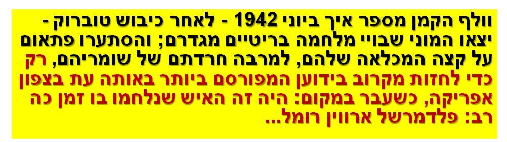 וולף הקמן מספר איך ביוני 1942 - לאחר כיבוש טוברוק - יצאו המוני שבויי מלחמה בריטיים מגדרם; והסתערו פתאום על קצה המכלאה שלהם, למרבה חרדתם של שומריהם, רק כדי לחזות מקרוב בידוען המפורסם ביותר באותה עת בצפון אפריקה, כשעבר במקום: היה זה האיש שנלחמו בו זמן כה רב: פלדמרשל ארווין רומל...