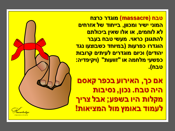 טבחmassacre) ) מוגדר כרצח המוני ישיר ומכוון, בייחוד של אזרחים לא לוחמים, או אלו שאין ביכולתם להתגונן כראוי. מעשי טבח בעבר הוגדרו כפרעות (במיוחד כשבוצעו נגד יהודים) וכיום מוגדרים לעיתים קרובות כפשעי מלחמה או "זוועות" (ויקיפדיה: טבח). אם כך, האירוע בכפר קאסם היה טבח. נכון, נסיבות מקלות היו בשפע; אבל צריך לעמוד באומץ מול המציאות! הכרזה: ייצור ידע