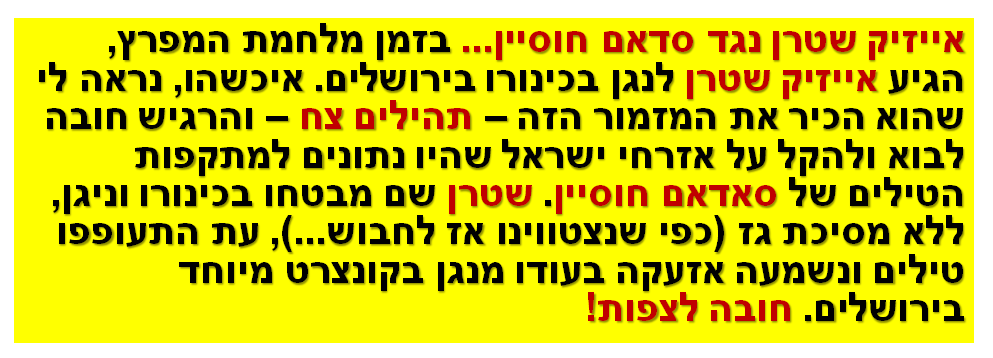 אייזיק שטרן נגד סדאם חוסיין... בזמן מלחמת המפרץ, הגיע אייזיק שטרן לנגן בכינורו בירושלים. איכשהו, נראה לי שהוא הכיר את המזמור הזה – תהילים צח – והרגיש חובה לבוא ולהקל על אזרחי ישראל שהיו נתונים למתקפות הטילים של סאדאם חוסיין. שטרן שם מבטחו בכינורו וניגן, ללא מסיכת גז (כפי שנצטווינו אז לחבוש...), עת התעופפו טילים ונשמעה אזעקה בעודו מנגן בקונצרט מיוחד בירושלים. חובה לצפות!