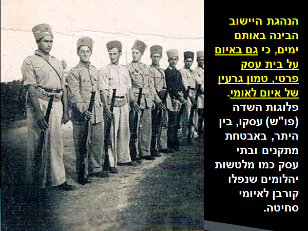 האלוף גרשון הכהן: הנהגת היישוב הבינה באותם ימים, כי גם באיום על בית עסק פרטי, טמון גרעין של איום לאומי. פלוגות השדה עסקו, בין היתר, באבטחת מתקנים ובתי עסק כמו מלטשות יהלומים שנפלו קורבן לאיומי סחיטה. בתמונה: אנשי פו"ש וביניהם יצחק חסקין בכפר בילו ב-1938. הכרזה: 'ייצור ידע'