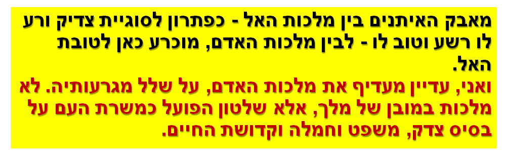 מאבק האיתנים בין מלכות האל - כפתרון לסוגיית צדיק ורע לו רשע וטוב לו - לבין מלכות האדם, מוכרע כאן לטובת האל. ואני, עדיין מעדיף את מלכות האדם, על שלל מגרעותיה. לא מלכות במובן של מלך, אלא שלטון הפועל כמשרת העם על בסיס צדק, משפט וחמלה וקדושת החיים.