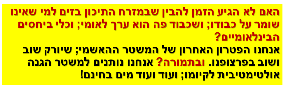האם לא הגיע הזמן להבין שבמזרח התיכון בזים למי שאינו שומר על כבודו; ושכבוד פה הוא ערך לאומי; וכלי ביחסים הבינלאומיים? אנחנו הפטרון האחרון של המשטר ההאשמי; שיורק שוב ושוב בפרצופנו. ובתמורה? אנחנו נותנים למשטר הגנה אולטימטיבית לקיומו; ועוד ועוד מים בחינם!