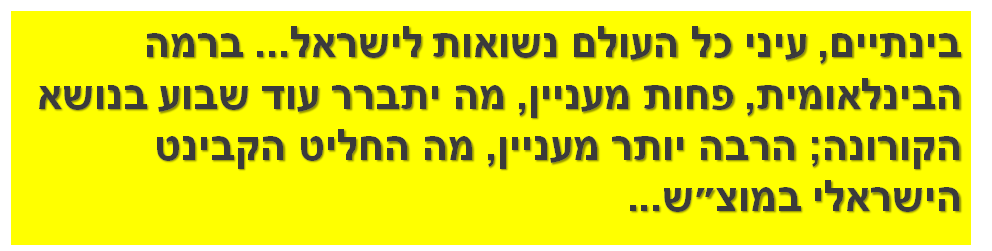 בינתיים, עיני כל העולם נשואות לישראל... ברמה הבינלאומית, פחות מעניין, מה יתברר עוד שבוע בנושא הקורונה; הרבה יותר מעניין, מה החליט הקבינט הישראלי במוצ״ש...