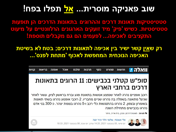 שוב פאניקה מוסרית... אל תפלו בפח! סטטיסטיקות תאונות דרכים וההרוגים בתאונות הדרכים הן תופעות סטטיסטיות. כשיש 'פיק' מיד זועקים הארגונים הרלוונטיים על מיעוט התקציבים לאכיפה... לפעמים הם גם מקבלים תוספת! רק שאין קשר ישיר בין אכיפה לתאונות דרכים; בטח לא בשיטת האכיפה הנוכחית המחפשת לאכוף 'מתחת לפנס'... הכרזה: ייצור ידע
