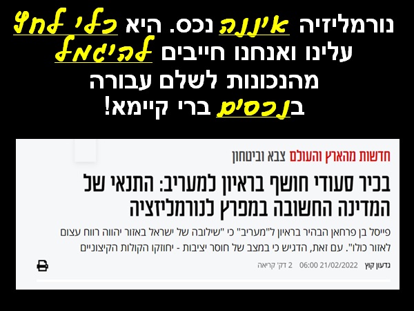 נורמליזציה איננה נכס! אחד הכשלים האסטרטגיים הקשים של ההנהגות הישראליות בשלושים השנים האחרונות, הוא המוכנות - מסיבות של פוליטיקה פנימית - להמיר נכסים בר קיימא בסממנים של נורמליזציה חולפת. אנחנו מתגאים בהסכמי נייר של שלום, שהופכים לאמצעי לחץ נגדנו. שילמנו בנכסי-עד על שגרירות ודגל; ונתנו לצד השני מטרה לתקיפה; ושגריר שניתן להחרים; ושגריר ערבי שניתן לקרוא הביתה להתייעצויות... התנהגנו יפה - היחסים מתחממים... עשינו משהו רע - יאללה מקררים... השגרירים במצרים ובירדן במדינות ערב הם בני ערובה, מוחרמים על ידי הסביבה וכלואים במתחמים מבוצרים, שמותקפים מידי פעם על ידי ההמון. ואז, אנחנו עוד מודים לשלטונות המקומיים שדואגים לחלץ משם את אנשינו... ה"שלום" עם ירדן לפני חתימת הסכמי השלום היה חם בהרבה מהשלום הרשמי. עתה נמצא בית המלוכה במצב התגוננות מתמיד מול אופוזיציה מבית וחייב לבצע צעדים אנטי ישראליים לפייסם. שליטי מדינות האזור הבינו היטב את יתרונות הרדיפה הישראלית אחרי הנורמליזציה. הנשיא המצרי סיסי מבצע מחווה מרגשת לשרה קארין אלהרר; הנשיא טורקי הארדואן נהפך פתאום לצ'רמר; ועתה (ראו בכרזה) שליטי סעודיה מדליפים, איזה כיף יהיה לנו אם רק נוותר קצת לפלסטינים... ואנחנו? רק חייכו אלינו ואנחנו ממירים ברצון נכסים אמיתיים ובוגדים בבעלי ברית, בשביל קצת סימפטיה; שתחלוף, כשהרוח תשנה את כיוונה... המאמר הרלוונטי: גדעון קוץ (2022), בכיר סעודי חושף בראיון למעריב: התנאי של המדינה החשובה במפרץ לנורמליזציה, מעריב, 21/2/22. הכרזה: ייצור ידע