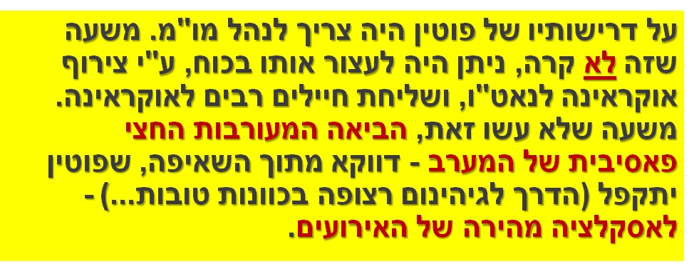 על דרישותיו של פוטין היה צריך לנהל מו"מ. משעה שזה לא קרה, ניתן היה לעצור אותו בכוח, ע"י צירוף אוקראינה לנאט"ו, ושליחת חיילים רבים לאוקראינה. משעה שלא עשו זאת, הביאה המעורבות החצי פאסיבית של המערב - דווקא מתוך השאיפה, שפוטין יתקפל (הדרך לגיהינום רצופה בכוונות טובות...) - לאסקלציה מהירה של האירועים.