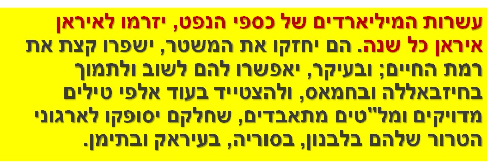 עשרות המיליארדים של כספי הנפט, יזרמו לאיראן איראן כל שנה. הם יחזקו את המשטר, ישפרו קצת את רמת החיים; ובעיקר, יאפשרו להם לשוב ולתמוך בחיזבאללה ובחמאס, ולהצטייד בעוד אלפי טילים מדויקים ומל"טים מתאבדים, שחלקם יסופקו לארגוני הטרור שלהם בלבנון, בסוריה, בעיראק ובתימן.