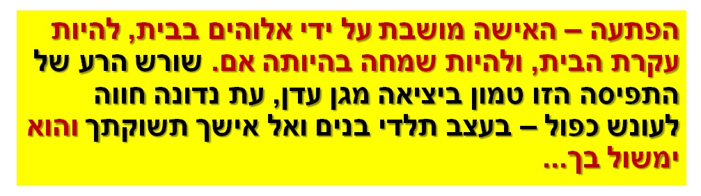 הפתעה – האישה מושבת על ידי אלוהים בבית, להיות עקרת הבית, ולהיות שמחה בהיותה אם. שורש הרע של התפיסה הזו טמון ביציאה מגן עדן, עת נדונה חווה לעונש כפול – בעצב תלדי בנים ואל אישך תשוקתך והוא ימשול בך...