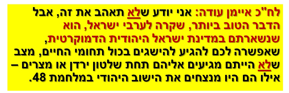 לח"כ איימן עודה: אני יודע שלא תאהב את זה, אבל הדבר הטוב ביותר, שקרה לערבי ישראל, הוא שנשארתם במדינת ישראל היהודית הדמוקרטית, שאפשרה לכם להגיע להישגים בכול תחומי החיים, מצב שלא הייתם מגיעים אליהם תחת שלטון ירדן או מצרים – אילו הם היו מנצחים את הישוב היהודי במלחמת 48.