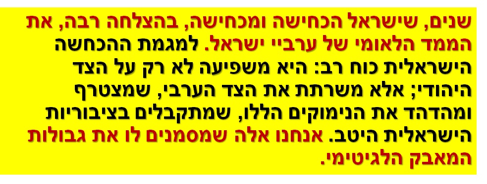 שנים, שישראל הכחישה ומכחישה, בהצלחה רבה, את הממד הלאומי של ערביי ישראל. למגמת ההכחשה הישראלית כוח רב: היא משפיעה לא רק על הצד היהודי; אלא משרתת את הצד הערבי, שמצטרף ומהדהד את הנימוקים הללו, שמתקבלים בציבוריות הישראלית היטב. אנחנו אלה שמסמנים לו את גבולות המאבק הלגיטימי.