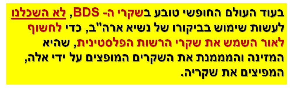 בעוד העולם החופשי טובע בשקרי ה- BDS, לא השכלנו לעשות שימוש בביקורו של נשיא ארה"ב, כדי לחשוף לאור השמש את שקרי הרשות הפלסטינית, שהיא המזינה והמממנת את השקרים המופצים על ידי אלה, המפיצים את שקריה.