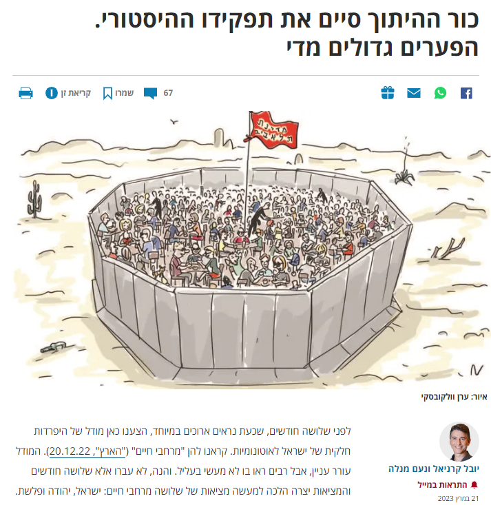 [האם עזיבת כור ההיתוך היא התוצאה או הגורם להתפרקות מדינת ישראל? למאמרם של קרניאל ומנלה ב'הארץ': כור ההיתוך סיים את תפקידו ההיסטורי. הפערים גדולים מדי - לפני שלושה חודשים, שכעת נראים ארוכים במיוחד, הצענו כאן מודל של היפרדות חלקית של ישראל לאוטונומיות. קראנו להן "מרחבי חיים" ("הארץ", 20.12.22). המודל עורר עניין, אבל רבים ראו בו לא מעשי בעליל. והנה, לא עברו אלא שלושה חודשים והמציאות יצרה הלכה למעשה מציאות של שלושה מרחבי חיים: ישראל, יהודה ופלשת. המחאה על ההפיכה המשטרית חידדה את שאלות הזהות שלנו עד הקצה: אנשי יהודה, השואפים למדינה שמרנית בעלת מעורבות דתית עמוקה בחיי הפרט, עם כוח כמעט בלתי מוגבל לסמכות השלטת; אנשי ישראל השואפים למדינה ליברלית דמוקרטית בעלת ממשל מרוסן, ואנשי פלשת (ערביי ישראל),...
