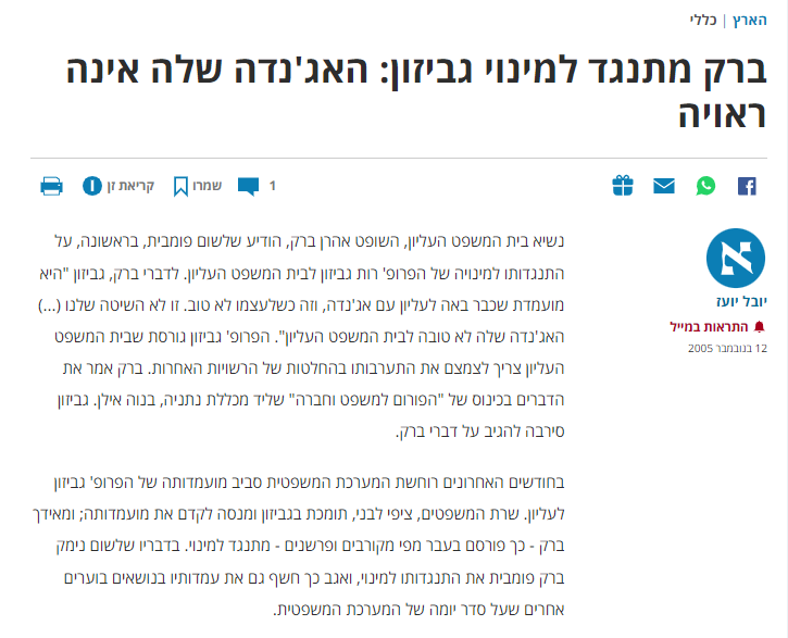 יובל יועז ב'הארץ': ברק מתנגד למינוי גביזון: האג'נדה שלה אינה ראויה
שתפו בפייסבוק
שתפו בווטסאפ
שתפו כתבה במיילשתפו כתבה במייל
מעבר לטוקבקים
1
שמרו
שמרו את הכתבה לרשימת הקריאה
קריאת זן
הדפיסו כתבה
יובל יועז
קבל התראות בתיבת הדואר האלקטרוני שלך עבור כתבות מ יובל יועז
התראות במייל
12 בנובמבר 2005
נשיא בית המשפט העליון, השופט אהרן ברק, הודיע שלשום פומבית, בראשונה, על התנגדותו למינויה של הפרופ' רות גביזון לבית המשפט העליון. לדברי ברק, גביזון "היא מועמדת שכבר באה לעליון עם אג'נדה, וזה כשלעצמו לא טוב. זו לא השיטה שלנו (...) האג'נדה שלה לא טובה לבית המשפט העליון". הפרופ' גביזון גורסת שבית המשפט העליון צריך לצמצם את התערבותו בהחלטות של הרשויות האחרות. ברק אמר את הדברים בכינוס של "הפורום למשפט וחברה" שליד מכללת נתניה, בנוה אילן. גביזון סירבה להגיב על דברי ברק.