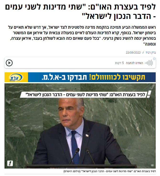 ברק רביד בוואלה: לפיד בעצרת האו"ם: "שתי מדינות לשני עמים - הדבר הנכון לישראל"
ראש הממשלה הביע תמיכה בהקמת מדינה פלסטינית לצד ישראל, אך דרש שלא תאיים על ביטחון ישראל. בנוסף, קרא למדינות העולם לאיים בפעולה צבאית על איראן אם המשטר בטהראן ינסה להשיג נשק גרעיני. "בכל פעם שאיום כזה הובא לשולחן בעבר, איראן עצרה, ונסוגה"...