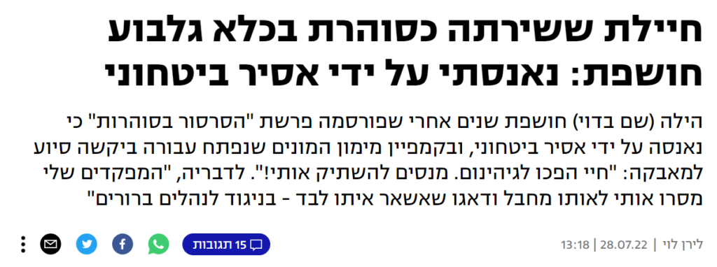 [בתמונה: פרשת סרסור הסוהרות... מאמרו של לירן לוי ב- YNET: חיילת ששירתה כסוהרת בכלא גלבוע חושפת: נאנסתי על ידי אסיר ביטחוני
הילה (שם בדוי) חושפת שנים אחרי שפורסמה פרשת "הסרסור בסוהרות" כי נאנסה על ידי אסיר ביטחוני, ובקמפיין מימון המונים שנפתח עבורה ביקשה סיוע למאבקה: "חיי הפכו לגיהינום. מנסים להשתיק אותי!". לדבריה, "המפקדים שלי מסרו אותי לאותו מחבל ודאגו שאשאר איתו לבד - בניגוד לנהלים ברורים"]