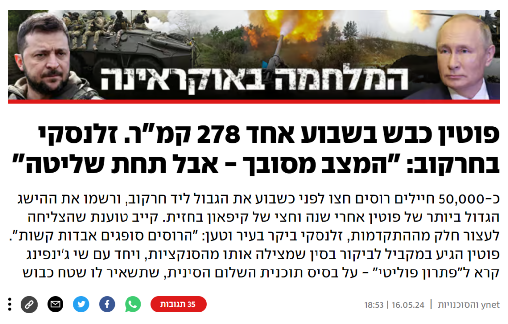 YNET: פוטין כבש בשבוע אחד 278 קמ"ר. זלנסקי בחרקוב: "המצב מסובך - אבל תחת שליטה"
כ-50,000 חיילים רוסים חצו לפני כשבוע את הגבול ליד חרקוב, ורשמו את ההישג הגדול ביותר של פוטין אחרי שנה וחצי של קיפאון בחזית. קייב טוענת שהצליחה לעצור חלק מההתקדמות, זלנסקי ביקר בעיר וטען: "הרוסים סופגים אבדות קשות". פוטין הגיע במקביל לביקור בסין שמצילה אותו מהסנקציות, ויחד עם שי ג'ינפינג קרא ל"פתרון פוליטי" - על בסיס תוכנית השלום הסינית, שתשאיר לו שטח כבוש