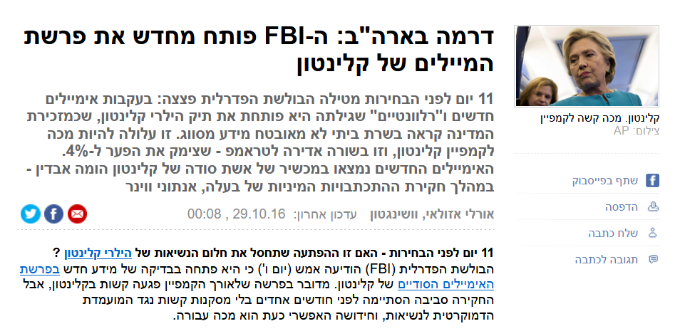 אורלי אזולאי ב- YNET: דרמה בארה"ב: ה-FBI פותח מחדש את פרשת המיילים של קלינטון
11 יום לפני הבחירות מטילה הבולשת הפדרלית פצצה: בעקבות אימיילים חדשים ו"רלוונטיים" שגילתה היא פותחת את תיק הילרי קלינטון, שכמזכירת המדינה קראה בשרת ביתי לא מאובטח מידע מסווג. זו עלולה להיות מכה לקמפיין קלינטון, וזו בשורה אדירה לטראמפ - שצימק את הפער ל-4%. האימיילים החדשים נמצאו במכשיר של אשת סודה של קלינטון הומה אבדין - במהלך חקירת ההתכתבויות המיניות של בעלה, אנתוני ווינר
