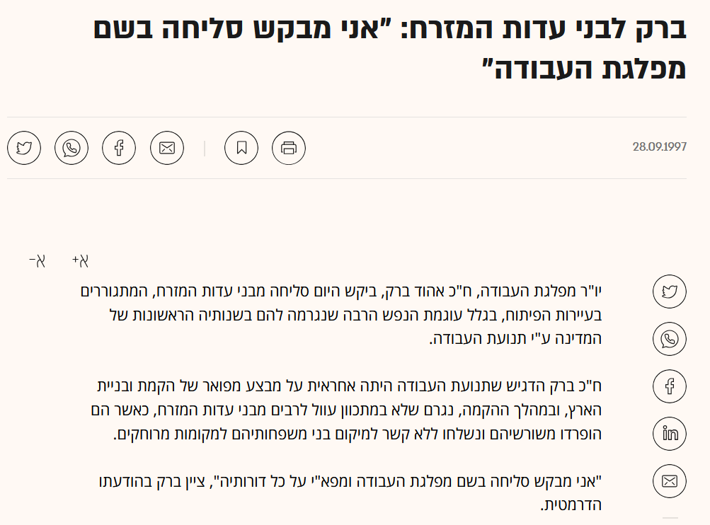 גלובס: ברק לבני עדות המזרח: "אני מבקש סליחה בשם מפלגת העבודה"
28.09.1997
יו"ר מפלגת העבודה, ח"כ אהוד ברק, ביקש היום סליחה מבני עדות המזרח, המתגוררים בעיירות הפיתוח, בגלל עוגמת הנפש הרבה שנגרמה להם בשנותיה הראשונות של המדינה ע"י תנועת העבודה.
