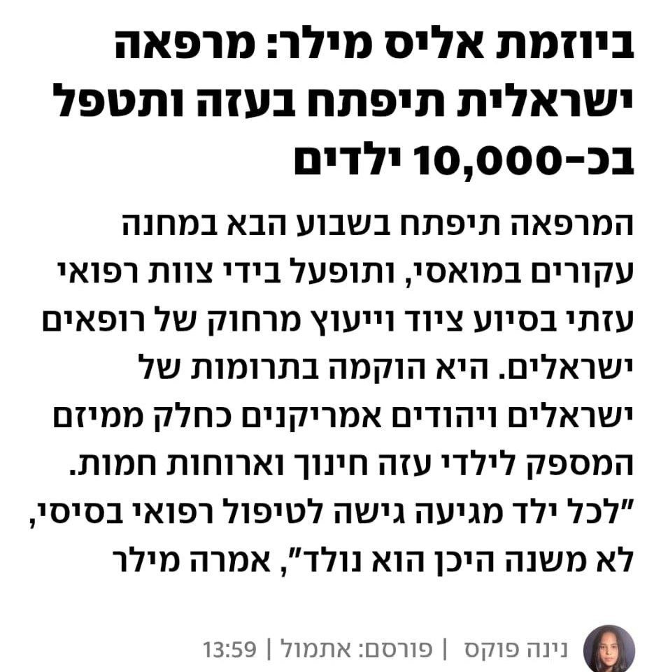 נינה פוקס ב- YNET: ביוזמת אליס מילר: מרפאה ישראלית תיפתח בעזה ותטפל בכ-10,000 ילדים
המרפאה תיפתח בשבוע הבא במחנה עקורים במואסי, ותופעל בידי צוות רפואי עזתי בסיוע ציוד וייעוץ מרחוק של רופאים ישראלים. היא הוקמה בתרומות של ישראלים ויהודים אמריקנים כחלק ממיזם המספק לילדי עזה חינוך וארוחות חמות. "לכל ילד מגיעה גישה לטיפול רפואי בסיסי, לא משנה היכן הוא נולד", אמרה מילר
