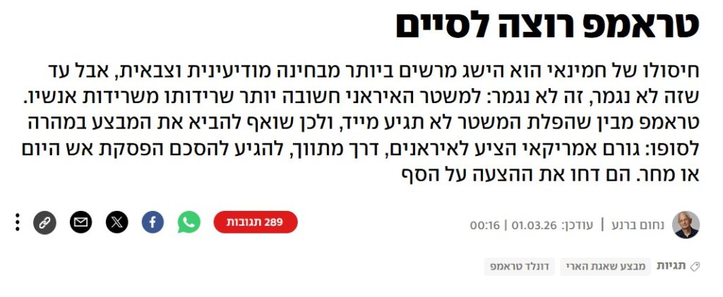 נחום ברנע ב- YNET: טראמפ רוצה לסיים
חיסולו של חמינאי הוא הישג מרשים ביותר מבחינה מודיעינית וצבאית, אבל עד שזה לא נגמר, זה לא נגמר: למשטר האיראני חשובה יותר שרידותו משרידות אנשיו. טראמפ מבין שהפלת המשטר לא תגיע מייד, ולכן שואף להביא את המבצע במהרה לסופו: גורם אמריקאי הציע לאיראנים, דרך מתווך, להגיע להסכם הפסקת אש היום או מחר. הם דחו את ההצעה על הסף.