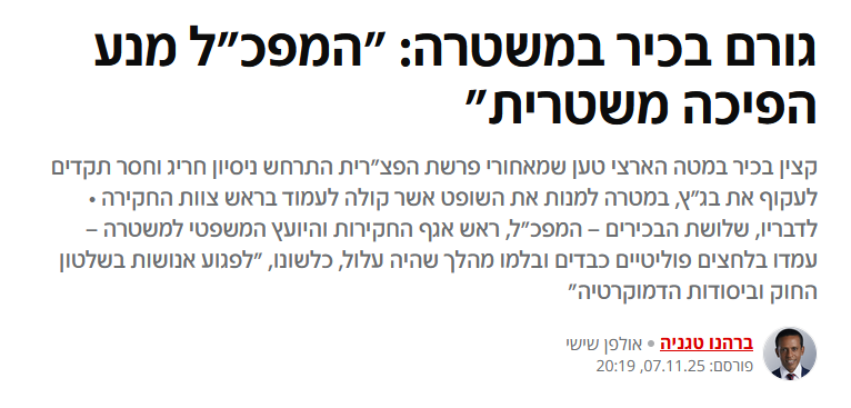 ברהנו טגניה ב- N12: גורם בכיר במשטרה: "המפכ"ל מנע הפיכה משטרית"
קצין בכיר במטה הארצי טען שמאחורי פרשת הפצ"רית התרחש ניסיון חריג וחסר תקדים לעקוף את בג"ץ, במטרה למנות את השופט אשר קולה לעמוד בראש צוות החקירה • לדבריו, שלושת הבכירים – המפכ"ל, ראש אגף החקירות והיועץ המשפטי למשטרה – עמדו בלחצים פוליטיים כבדים ובלמו מהלך שהיה עלול, כלשונו, "לפגוע אנושות בשלטון החוק וביסודות הדמוקרטיה"