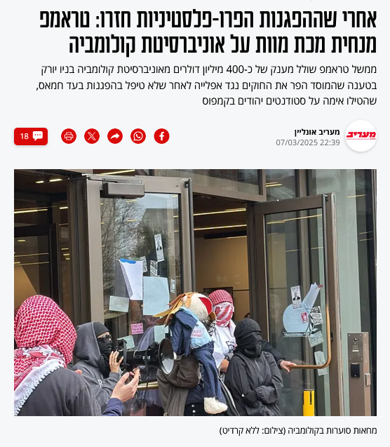 מעריב:
אחרי שההפגנות הפרו-פלסטיניות חזרו: טראמפ מנחית מכת מוות על אוניברסיטת קולומביה
ממשל טראמפ שולל מענק של כ-400 מיליון דולרים מאוניברסיטת קולומביה בניו יורק בטענה שהמוסד הפר את החוקים נגד אפלייה לאחר שלא טיפל בהפגנות בעד חמאס, שהטילו אימה על סטודנטים יהודים בקמפוס
