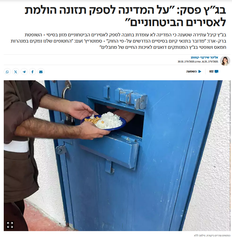 אלינור שירקני קופמן ב'ישראל היום': בג"ץ פסק: "על המדינה לספק תזונה הולמת לאסירים הביטחוניים"
בג"ץ קיבל עתירה שטענה כי המדינה לא עומדת בחובה לספק לאסירים הביטחוניים מזון בסיסי • השופטת ברק-ארז: "מדובר בתנאי קיום בסיסיים הנדרשים על-פי החוק" • סמוטריץ' זעם: "החטופים שלנו נמקים במנהרות חמאס ושופטי בג"ץ המנותקים דואגים לאיכות החיים של מחבלים"
