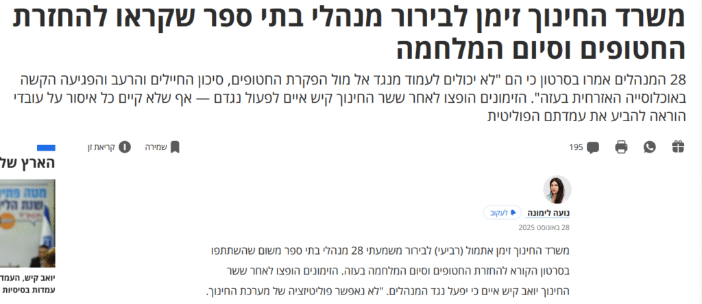 נועה לימונה ב'הארץ': משרד החינוך זימן לבירור מנהלי בתי ספר שקראו להחזרת החטופים וסיום המלחמה

28 המנהלים אמרו בסרטון כי הם "לא יכולים לעמוד מנגד אל מול הפקרת החטופים, סיכון החיילים והרעב והפגיעה הקשה באוכלוסייה האזרחית בעזה". הזימונים הופצו לאחר ששר החינוך קיש איים לפעול נגדם — אף שלא קיים כל איסור על עובדי הוראה להביע את עמדתם הפוליטית
28 המנהלים אמרו בסרטון כי הם "לא יכולים לעמוד מנגד אל מול הפקרת החטופים, סיכון החיילים והרעב והפגיעה הקשה באוכלוסייה האזרחית בעזה". הזימונים הופצו לאחר ששר החינוך קיש איים לפעול נגדם — אף שלא קיים כל איסור על עובדי הוראה להביע את עמדתם הפוליטית...