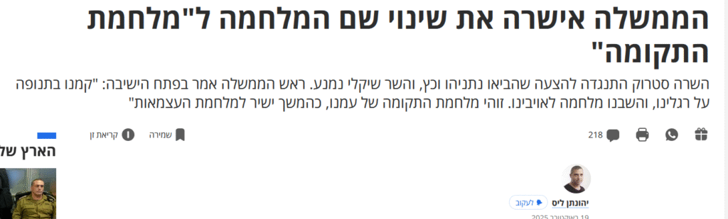 יהונתן ליס ב'הארץ': הממשלה אישרה את שינוי שם המלחמה ל"מלחמת התקומה"

השרה סטרוק התנגדה להצעה שהביאו נתניהו וכץ, והשר שיקלי נמנע. ראש הממשלה אמר בפתח הישיבה: "קמנו בתנופה על רגלינו, והשבנו מלחמה לאויבינו. זוהי מלחמת התקומה של עמנו, כהמשך ישיר למלחמת העצמאות"