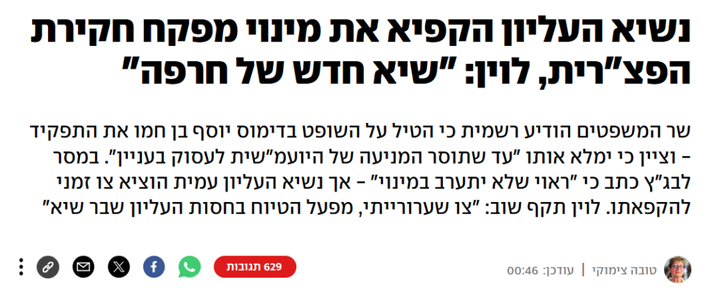טובה צימוקי ב- YNET: נשיא העליון הקפיא את מינוי מפקח חקירת הפצ"רית, לוין: "שיא חדש של חרפה"
שר המשפטים הודיע רשמית כי הטיל על השופט בדימוס יוסף בן חמו את התפקיד - וציין כי ימלא אותו "עד שתוסר המניעה של היועמ"שית לעסוק בעניין". במסר לבג"ץ כתב כי "ראוי שלא יתערב במינוי" - אך נשיא העליון עמית הוציא צו זמני להקפאתו. לוין תקף שוב: "צו שערורייתי, מפעל הטיוח בחסות העליון שבר שיא"