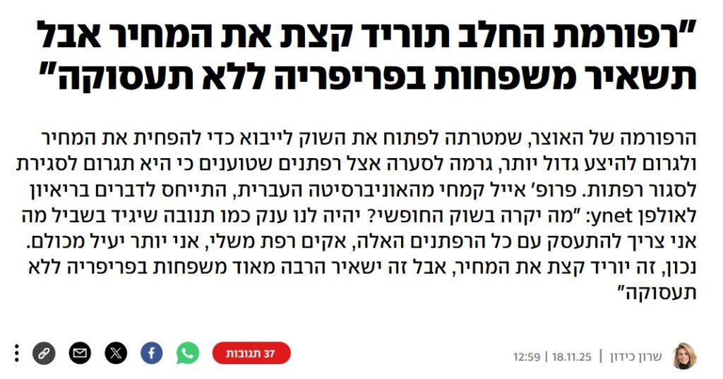 שרון כידון ב- YNET: "רפורמת החלב תוריד קצת את המחיר אבל תשאיר משפחות בפריפריה ללא תעסוקה"
הרפורמה של האוצר, שמטרתה לפתוח את השוק לייבוא כדי להפחית את המחיר ולגרום להיצע גדול יותר, גרמה לסערה אצל רפתנים שטוענים כי היא תגרום לסגירת לסגור רפתות. פרופ' אייל קמחי מהאוניברסיטה העברית, התייחס לדברים בריאיון לאולפן ynet: "מה יקרה בשוק החופשי? יהיה לנו ענק כמו תנובה שיגיד בשביל מה אני צריך להתעסק עם כל הרפתנים האלה, אקים רפת משלי, אני יותר יעיל מכולם. נכון, זה יוריד קצת את המחיר, אבל זה ישאיר הרבה מאוד משפחות בפריפריה ללא תעסוקה"