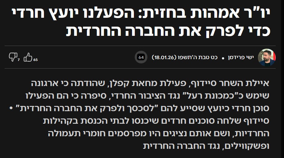 ישי פרידמן ב- C14: ישי פרידמן
ישי פרידמן
כט טבת ה'תשפו (18.01.26)
64
65
like
7
dislike
איילת השחר סיידוף, פעילת מחאת קפלן, שהודתה כי ארגונה שימש כ"כמכונת רעל" נגד הציבור החרדי, סיפרה כי הם הפעילו סוכן חרדי כיועץ שסייע להם "לסכסך ולפרק את החברה החרדית" • סיידוף שלחה סוכנים חרדים שיכנסו לבתי הכנסת בקהילות החרדיות, ושם אותם נציגים היו מפרסמים חומרי תעמולה ופשקווילים, נגד החברה החרדית