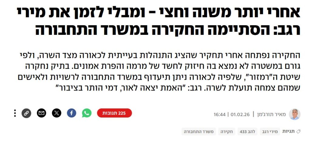 מאיר תורג'מן ב- YNET: אחרי יותר משנה וחצי - ומבלי לזמן את מירי רגב: הסתיימה החקירה במשרד התחבורה
החקירה נפתחה אחרי תחקיר שהציג התנהלות בעייתית לכאורה מצד השרה, ולפי גורם במשטרה לא נמצא בה חיזוק לחשד של מרמה והפרת אמונים. בתיק נחקרה שיטת ה"רמזור", שלפיה לכאורה ניתן תיעדוף במשרד התחבורה לרשויות ולאישים שמהם צמחה תועלת לשרה. רגב: "האמת יצאה לאור, דמי הותר בציבור"