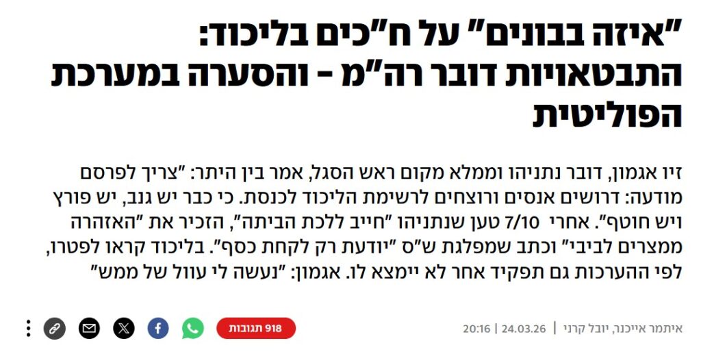 איתמר אייכנר ב- YNET: "איזה בבונים" על ח"כים בליכוד: התבטאויות דובר רה"מ - והסערה במערכת הפוליטית
זיו אגמון, דובר נתניהו וממלא מקום ראש הסגל, אמר בין היתר: "צריך לפרסם מודעה: דרושים אנסים ורוצחים לרשימת הליכוד לכנסת. כי כבר יש גנב, יש פורץ ויש חוטף". אחרי 7/10 טען שנתניהו "חייב ללכת הביתה", הזכיר את "האזהרה ממצרים לביבי" וכתב שמפלגת ש"ס "יודעת רק לקחת כסף". בליכוד קראו לפטרו, לפי ההערכות גם תפקיד אחר לא יימצא לו. אגמון: "נעשה לי עוול של ממש"