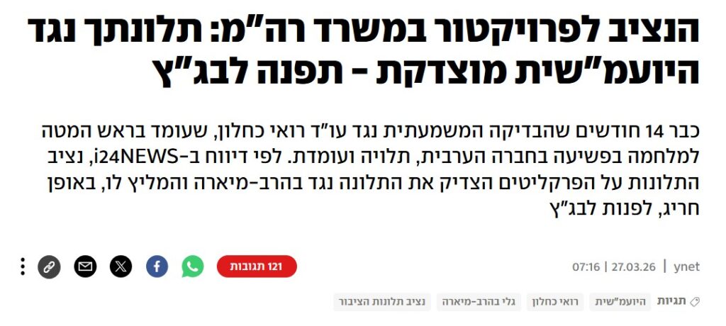 YNET: הנציב לפרויקטור במשרד רה"מ: תלונתך נגד היועמ"שית מוצדקת - תפנה לבג"ץ
כבר 14 חודשים שהבדיקה המשמעתית נגד עו"ד רואי כחלון, שעומד בראש המטה למלחמה בפשיעה בחברה הערבית, תלויה ועומדת. לפי דיווח ב-i24NEWS, נציב התלונות על הפרקליטים הצדיק את התלונה נגד בהרב-מיארה והמליץ לו, באופן חריג, לפנות לבג"ץ