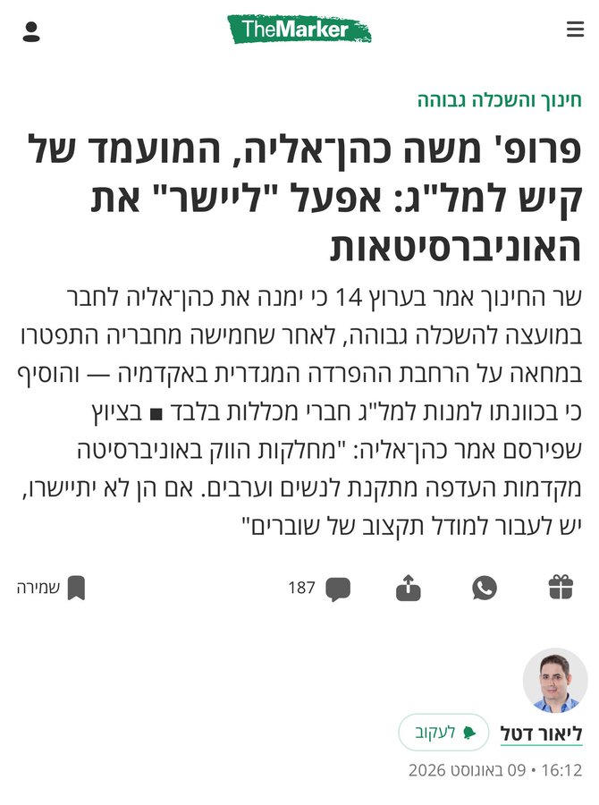 ליאור דטל, 'דה מרקר': פרופ' משה כהן־אליה, המועמד של קיש למל"ג: אפעל "ליישר" את האוניברסיטאות
שר החינוך אמר בערוץ 14 כי ימנה את כהן־אליה לחבר במועצה להשכלה גבוהה, לאחר שחמישה מחבריה התפטרו במחאה על הרחבת ההפרדה המגדרית באקדמיה — והוסיף כי בכוונתו למנות למל"ג חברי מכללות בלבד ■ בציוץ שפירסם אמר כהן־אליה: "מחלקות הווק באוניברסיטה מקדמות העדפה מתקנת לנשים וערבים. אם הן לא יתיישרו, יש לעבור למודל תקצוב של שוברים"